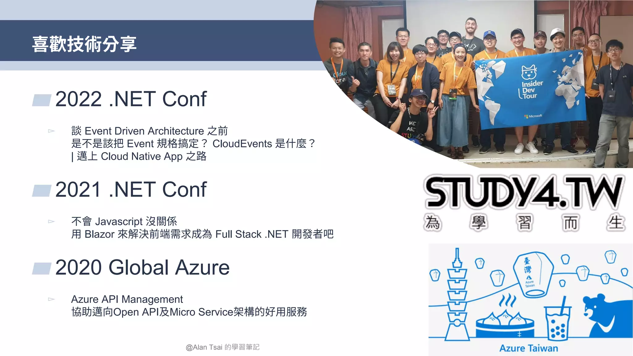 喜歡技術分享 4 ▰ 2022 .NET Conf ▻ 談 Event Driven Architecture 之前 是不是該把 Event 規格搞定？ CloudEvents 是什麼？ | 邁上 Cloud Native App 之路 ▰ 2021 .NET Conf ▻ 不會 Javascript 沒關係 用 Blazor 來解決前端需求成為 Full Stack .NET 開發者吧 ▰ 2020 Global Azure ▻ Azure API Management 協助邁向Open API及Micro Service架構的好用服務 @Alan Tsai 的學習筆記 