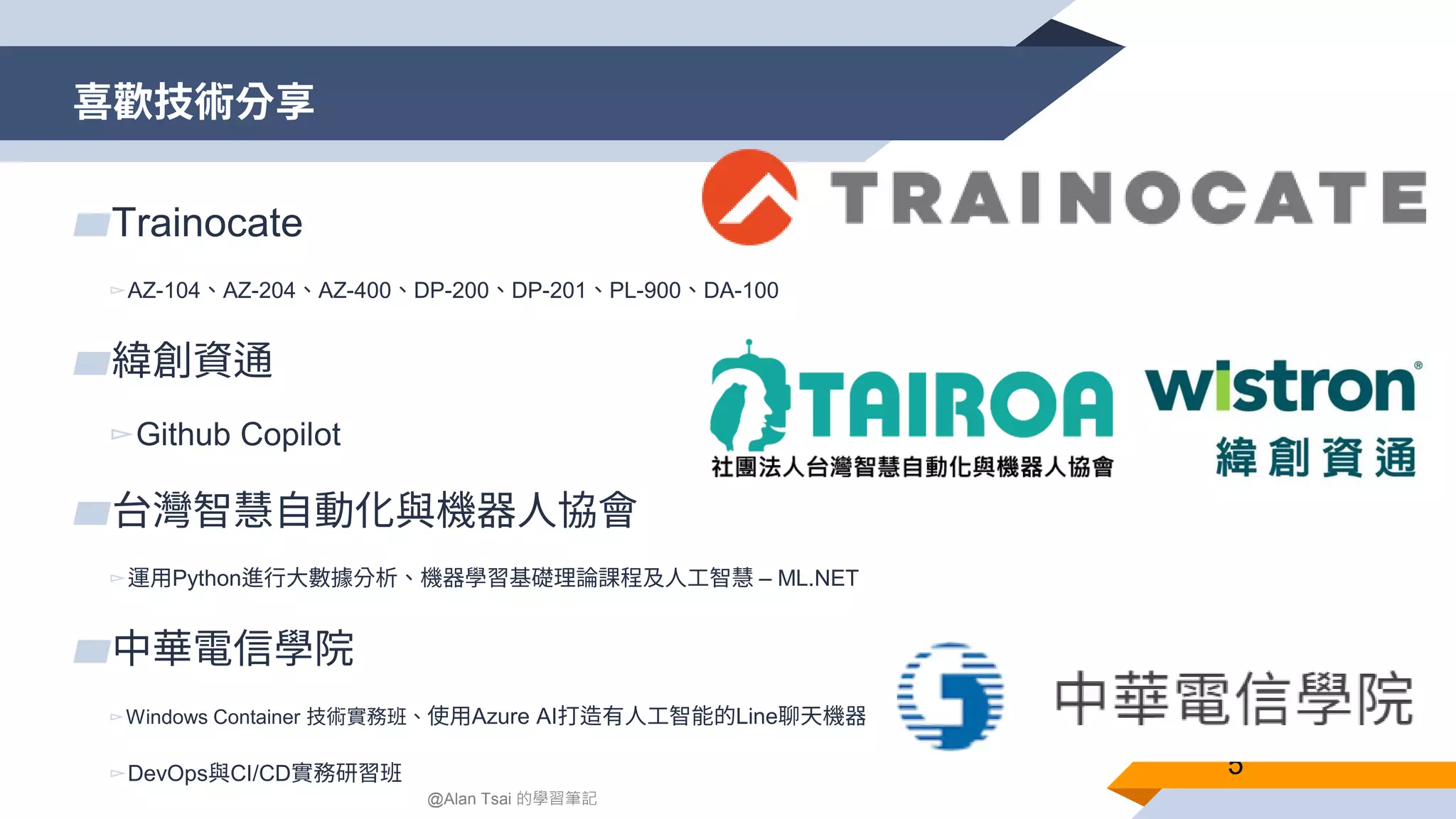 喜歡技術分享 5 ▰Trainocate ▻AZ-104、AZ-204、AZ-400、DP-200、DP-201、PL-900、DA-100 ▰緯創資通 ▻Github Copilot ▰台灣智慧自動化與機器人協會 ▻運用Python進行大數據分析、機器學習基礎理論課程及人工智慧 – ML.NET ▰中華電信學院 ▻Windows Container 技術實務班、使用Azure AI打造有人工智能的Line聊天機器人 ▻DevOps與CI/CD實務研習班 @Alan Tsai 的學習筆記 