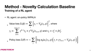 Method - Novelty Calculation Baseline
Training of a RL agent
• RL agent: on-policy IMPALA
•
Value loss , where
and .
•
Policy loss
L(ϕ) =
∑
t
[yt − Vϕ(st, g)]
2
yt =
t+n−1
∑
k=t
γk−t
rk + γn
Vϕ(st+n, g) rk = re
k + βri
k
L(θ) = −
∑
t
[
log πθ(at |st, g)(rt + γyt+1 − Vϕ(st, g))]
15
 