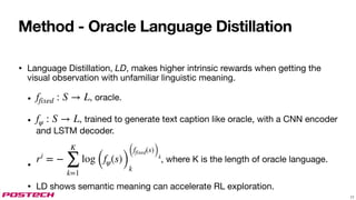 Method - Oracle Language Distillation
• Language Distillation, LD, makes higher intrinsic rewards when getting the
visual observation with unfamiliar linguistic meaning.
• , oracle.
• , trained to generate text caption like oracle, with a CNN encoder
and LSTM decoder.
•
, where K is the length of oracle language.
• LD shows semantic meaning can accelerate RL exploration.
ffixed : S → L
fψ : S → L
ri
= −
K
∑
k=1
log (fψ(s))
(ffixed(s))k
k
17
 