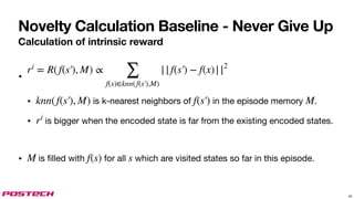 Novelty Calculation Baseline - Never Give Up
Calculation of intrinsic reward
•
• is k-nearest neighbors of in the episode memory .
• is bigger when the encoded state is far from the existing encoded states.
• is filled with for all which are visited states so far in this episode.
ri
= R(f(s′), M) ∝
∑
f(x)∈knn(f(s′),M)
||f(s′) − f(x)||2
knn(f(s′), M) f(s′) M
ri
M f(s) s
43
 