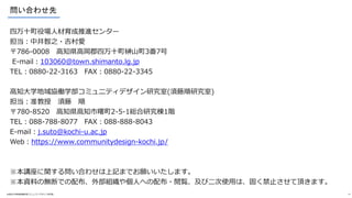 問い合わせ先
四万十町役場人材育成推進センター
担当：中井智之・吉村愛
〒786-0008 高知県高岡郡四万十町榊山町3番7号
E-mail：103060@town.shimanto.lg.jp
TEL：0880‐22‐3163 FAX：0880‐22‐3345
高知大学地域協働学部コミュニティデザイン研究室(須藤順研究室)
担当：准教授 須藤 順
〒780-8520 高知県高知市曙町2-5-1総合研究棟1階
TEL：088-788-8077 FAX：088-888-8043
E-mail：j.suto@kochi-u.ac.jp
Web：https://www.communitydesign-kochi.jp/
※本講座に関する問い合わせは上記までお願いいたします。
※本資料の無断での配布、外部組織や個人への配布・閲覧、及び二次使用は、固く禁止させて頂きます。
©高知大学地域協働学部コミュニティデザイン研究室 12
 