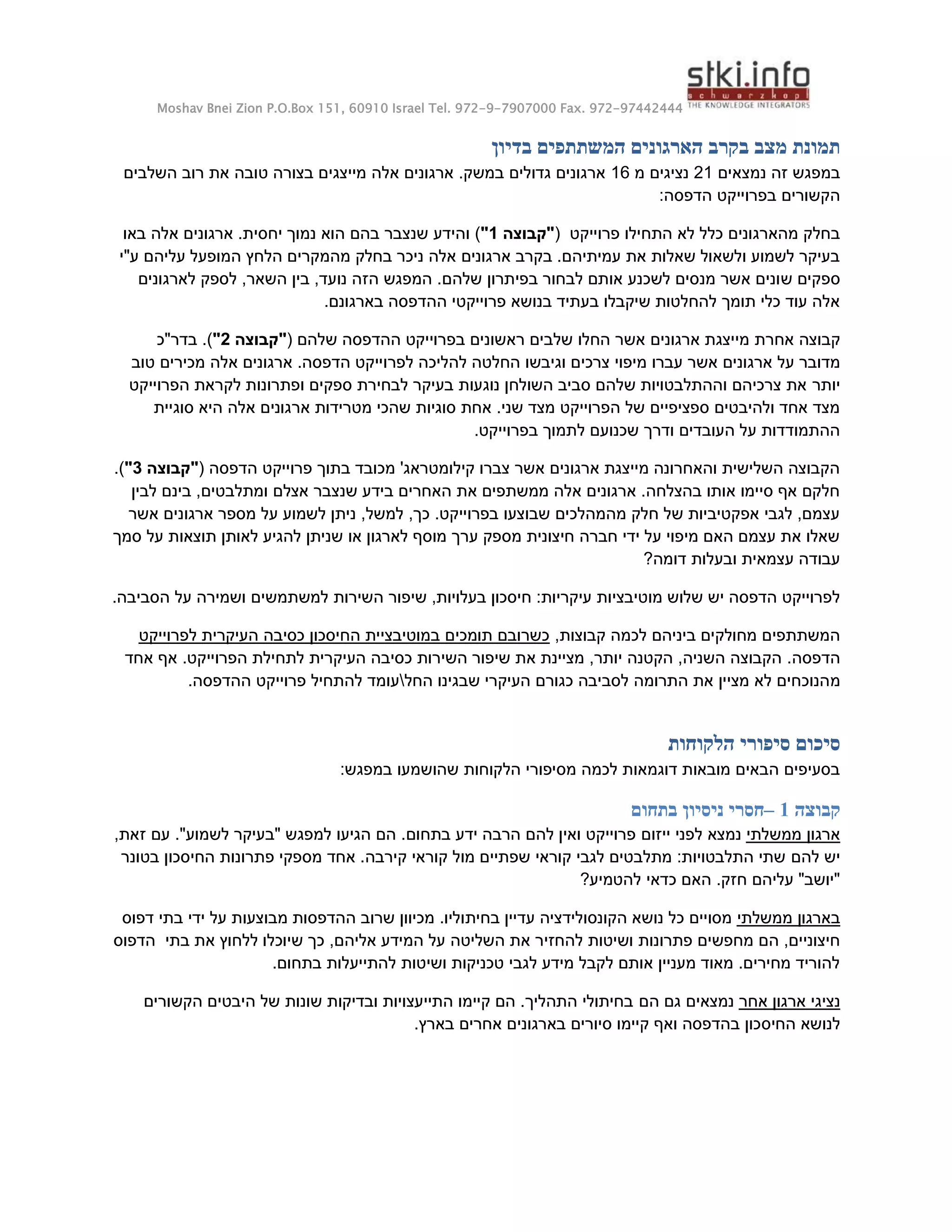 Moshav Bnei Zion P.O.Box 151, 60910 Israel Tel. 972-9-7907000 Fax. 972-97442444
‫בדיון‬ ‫המשתתפים‬ ‫הארגונים‬ ‫בקרב‬ ‫מצב‬ ‫תמונת‬
‫נמצאים‬ ‫זה‬ ‫במפגש‬
21
‫מ‬ ‫נציגים‬
16
‫אלה‬ ‫ארגונים‬ .‫במשק‬ ‫גדולים‬ ‫ארגונים‬
‫השלבים‬ ‫רוב‬ ‫את‬ ‫טובה‬ ‫בצורה‬ ‫מייצגים‬
:‫הדפסה‬ ‫בפרוייקט‬ ‫הקשורים‬
‫פרוייקט‬ ‫התחילו‬ ‫לא‬ ‫כלל‬ ‫מהארגונים‬ ‫בחלק‬
(
‫"קבוצה‬
1
"
)
‫באו‬ ‫אלה‬ ‫ארגונים‬ .‫יחסית‬ ‫נמוך‬ ‫הוא‬ ‫בהם‬ ‫שנצבר‬ ‫והידע‬
‫ע"י‬ ‫עליהם‬ ‫המופעל‬ ‫הלחץ‬ ‫מהמקרים‬ ‫בחלק‬ ‫ניכר‬ ‫אלה‬ ‫ארגונים‬ ‫בקרב‬ .‫עמיתיהם‬ ‫את‬ ‫שאלות‬ ‫ולשאול‬ ‫לשמוע‬ ‫בעיקר‬
‫ש‬ ‫ספקים‬
‫לארגונים‬ ‫לספק‬ ,‫השאר‬ ‫בין‬ ,‫נועד‬ ‫הזה‬ ‫המפגש‬ .‫שלהם‬ ‫בפיתרון‬ ‫לבחור‬ ‫אותם‬ ‫לשכנע‬ ‫מנסים‬ ‫אשר‬ ‫ונים‬
.‫בארגונם‬ ‫ההדפסה‬ ‫פרוייקטי‬ ‫בנושא‬ ‫בעתיד‬ ‫שיקבלו‬ ‫להחלטות‬ ‫תומך‬ ‫כלי‬ ‫עוד‬ ‫אלה‬
‫א‬ ‫קבוצה‬
‫ח‬
‫רת‬
‫שלהם‬ ‫ההדפסה‬ ‫בפרוייקט‬ ‫ראשונים‬ ‫שלבים‬ ‫החלו‬ ‫אשר‬ ‫ארגונים‬ ‫מייצגת‬
(
"
‫קבוצה‬
2
"
)
‫בדר"כ‬ .
‫על‬ ‫מדובר‬
‫ו‬ ‫צרכים‬ ‫מיפוי‬ ‫עברו‬ ‫אשר‬ ‫ארגונים‬
‫לפר‬ ‫להליכה‬ ‫החלטה‬ ‫גיבשו‬
‫טוב‬ ‫מכירים‬ ‫אלה‬ ‫ארגונים‬ .‫הדפסה‬ ‫וייקט‬
‫יותר‬
‫הפרוייקט‬ ‫לקראת‬ ‫ופתרונות‬ ‫ספקים‬ ‫לבחירת‬ ‫בעיקר‬ ‫נוגעות‬ ‫השולחן‬ ‫סביב‬ ‫שלהם‬ ‫וההתלבטויות‬ ‫צרכיהם‬ ‫את‬
‫אר‬ ‫מטרידות‬ ‫שהכי‬ ‫סוגיות‬ ‫אחת‬ .‫שני‬ ‫מצד‬ ‫הפרוייקט‬ ‫של‬ ‫ספציפיים‬ ‫ולהיבטים‬ ‫אחד‬ ‫מצד‬
‫סוגיית‬ ‫היא‬ ‫אלה‬ ‫גונים‬
.‫בפרוייקט‬ ‫לתמוך‬ ‫שכנועם‬ ‫ודרך‬ ‫העובדים‬ ‫על‬ ‫ההתמודדות‬
‫הדפסה‬ ‫פרוייקט‬ ‫בתוך‬ ‫מכובד‬ '‫קילומטראג‬ ‫צברו‬ ‫אשר‬ ‫ארגונים‬ ‫מייצגת‬ ‫והאחרונה‬ ‫השלישית‬ ‫הקבוצה‬
(
"
‫קבוצה‬
3
"
)
.
‫ל‬ ‫בינם‬ ,‫ומתלבטים‬ ‫אצלם‬ ‫שנצבר‬ ‫בידע‬ ‫האחרים‬ ‫את‬ ‫ממשתפים‬ ‫אלה‬ ‫ארגונים‬ .‫בהצלחה‬ ‫אותו‬ ‫סיימו‬ ‫אף‬ ‫חלקם‬
‫בין‬
‫אשר‬ ‫ארגונים‬ ‫מספר‬ ‫על‬ ‫לשמוע‬ ‫ניתן‬ ,‫למשל‬ ,‫כך‬ .‫בפרוייקט‬ ‫שבוצעו‬ ‫מהמהלכים‬ ‫חלק‬ ‫של‬ ‫אפקטיביות‬ ‫לגבי‬ ,‫עצמם‬
‫סמך‬ ‫על‬ ‫תוצאות‬ ‫לאותן‬ ‫להגיע‬ ‫שניתן‬ ‫או‬ ‫לארגון‬ ‫מוסף‬ ‫ערך‬ ‫מספק‬ ‫חיצונית‬ ‫חברה‬ ‫ידי‬ ‫על‬ ‫מיפוי‬ ‫האם‬ ‫עצמם‬ ‫את‬ ‫שאלו‬
?‫דומה‬ ‫ובעלות‬ ‫עצמאית‬ ‫עבודה‬
‫מוטיבציו‬ ‫שלוש‬ ‫יש‬ ‫הדפסה‬ ‫לפרוייקט‬
‫השירות‬ ‫שיפור‬ ,‫בעלויות‬ ‫חיסכון‬ :‫עיקריות‬ ‫ת‬
‫למשתמשים‬
.‫הסביבה‬ ‫על‬ ‫ושמירה‬
,‫קבוצות‬ ‫לכמה‬ ‫ביניהם‬ ‫מחולקים‬ ‫המשתתפים‬
‫לפרוייקט‬ ‫העיקרית‬ ‫כסיבה‬ ‫החיסכון‬ ‫במוטיבציית‬ ‫תומכים‬ ‫כשרובם‬
.‫הדפסה‬
.‫הפרוייקט‬ ‫לתחילת‬ ‫העיקרית‬ ‫כסיבה‬ ‫השירות‬ ‫שיפור‬ ‫את‬ ‫מציינת‬ ,‫יותר‬ ‫הקטנה‬ ,‫השניה‬ ‫הקבוצה‬
‫אחד‬ ‫אף‬
‫מ‬
‫החל‬ ‫שבגינו‬ ‫העיקרי‬ ‫כגורם‬ ‫לסביבה‬ ‫התרומה‬ ‫את‬ ‫מציין‬ ‫לא‬ ‫הנוכחים‬

.‫ההדפסה‬ ‫פרוייקט‬ ‫להתחיל‬ ‫עומד‬
‫הלקוחות‬ ‫סיפורי‬ ‫סיכום‬
:‫במפגש‬ ‫שהושמעו‬ ‫הלקוחות‬ ‫מסיפורי‬ ‫לכמה‬ ‫דוגמאות‬ ‫מובאות‬ ‫הבאים‬ ‫בסעיפים‬
‫קבוצה‬
1
–
‫בתחום‬ ‫ניסיון‬ ‫חסרי‬
‫ממשלתי‬ ‫ארגון‬
‫נמצא‬
‫ייזום‬ ‫לפני‬
‫בתחום‬ ‫ידע‬ ‫הרבה‬ ‫להם‬ ‫ואין‬ ‫פרוייקט‬
.
‫למפגש‬ ‫הגיעו‬ ‫הם‬
."‫לשמוע‬ ‫"בעיקר‬
‫עם‬
,‫זאת‬
‫להם‬ ‫יש‬
‫בטונר‬ ‫החיסכון‬ ‫פתרונות‬ ‫מספקי‬ ‫אחד‬ .‫קירבה‬ ‫קוראי‬ ‫מול‬ ‫שפתיים‬ ‫קוראי‬ ‫לגבי‬ ‫מתלבטים‬ :‫התלבטויות‬ ‫שתי‬
?‫להטמיע‬ ‫כדאי‬ ‫האם‬ .‫חזק‬ ‫עליהם‬ "‫"יושב‬
‫ממשלתי‬ ‫בארגון‬
‫בחית‬ ‫עדיין‬ ‫הקונסולידציה‬ ‫נושא‬ ‫כל‬ ‫מסויים‬
‫דפוס‬ ‫בתי‬ ‫ידי‬ ‫על‬ ‫מבוצעות‬ ‫ההדפסות‬ ‫שרוב‬ ‫מכיוון‬ .‫וליו‬
‫להחזיר‬ ‫ושיטות‬ ‫פתרונות‬ ‫מחפשים‬ ‫הם‬ ,‫חיצוניים‬
‫ש‬ ‫כך‬ ,‫אליהם‬ ‫המידע‬ ‫על‬ ‫השליטה‬ ‫את‬
‫הדפוס‬ ‫בתי‬ ‫את‬ ‫ללחוץ‬ ‫יוכלו‬
.‫בתחום‬ ‫להתייעלות‬ ‫ושיטות‬ ‫טכניקות‬ ‫לגבי‬ ‫מידע‬ ‫לקבל‬ ‫אותם‬ ‫מעניין‬ ‫מאוד‬ .‫מחירים‬ ‫להוריד‬
‫אחר‬ ‫ארגון‬ ‫נציגי‬
‫הם‬ ‫גם‬ ‫נמצאים‬
‫הקשורים‬ ‫היבטים‬ ‫של‬ ‫שונות‬ ‫ובדיקות‬ ‫התייעצויות‬ ‫קיימו‬ ‫הם‬ .‫התהליך‬ ‫בחיתולי‬
‫הח‬ ‫לנושא‬
‫יס‬
.‫בארץ‬ ‫אחרים‬ ‫בארגונים‬ ‫סיורים‬ ‫קיימו‬ ‫ואף‬ ‫בהדפסה‬ ‫כון‬
 