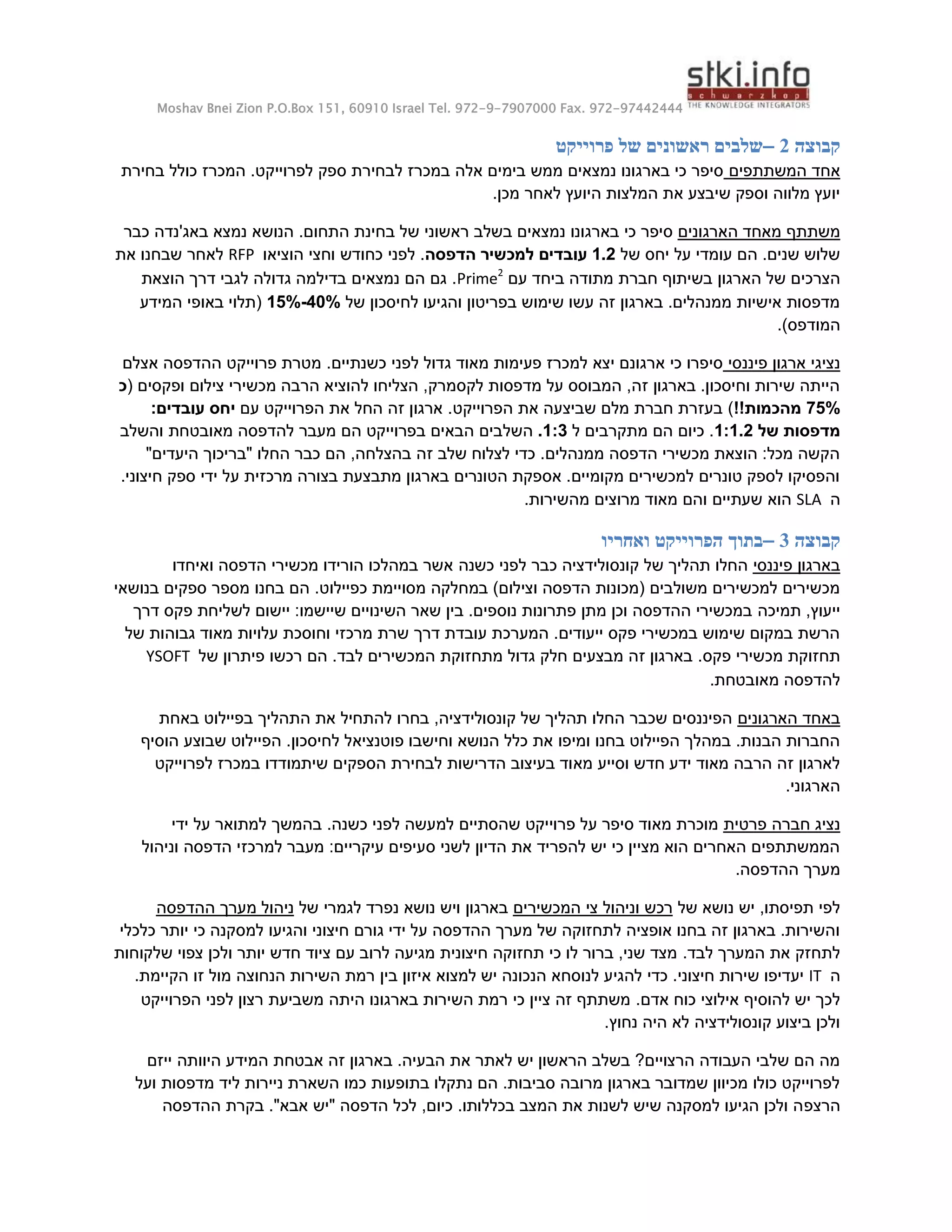 Moshav Bnei Zion P.O.Box 151, 60910 Israel Tel. 972-9-7907000 Fax. 972-97442444
‫קבוצה‬
2
–
‫פרוייקט‬ ‫של‬ ‫ראשונים‬ ‫שלבים‬
‫המשתתפים‬ ‫אחד‬
‫בחירת‬ ‫כולל‬ ‫המכרז‬ .‫לפרוייקט‬ ‫ספק‬ ‫לבחירת‬ ‫במכרז‬ ‫אלה‬ ‫בימים‬ ‫ממש‬ ‫נמצאים‬ ‫בארגונו‬ ‫כי‬ ‫סיפר‬
‫מכן‬ ‫לאחר‬ ‫היועץ‬ ‫המלצות‬ ‫את‬ ‫שיבצע‬ ‫וספק‬ ‫מלווה‬ ‫יועץ‬
.
‫הארגונים‬ ‫מאחד‬ ‫משתתף‬
‫בשלב‬ ‫נמצאים‬ ‫בארגונו‬ ‫כי‬ ‫סיפר‬
‫ראשוני‬
‫כבר‬ ‫באג'נדה‬ ‫נמצא‬ ‫הנושא‬ .‫התחום‬ ‫בחינת‬ ‫של‬
‫של‬ ‫יחס‬ ‫על‬ ‫עומדי‬ ‫הם‬ .‫שנים‬ ‫שלוש‬
1.2
‫הדפסה‬ ‫למכשיר‬ ‫עובדים‬
‫הוציאו‬ ‫וחצי‬ ‫כחודש‬ ‫לפני‬ .
RFP
‫את‬ ‫שבחנו‬ ‫לאחר‬
‫הארגון‬ ‫של‬ ‫הצרכים‬
‫עם‬ ‫ביחד‬ ‫מתודה‬ ‫חברת‬ ‫בשיתוף‬
Prime2
‫הוצאת‬ ‫דרך‬ ‫לגבי‬ ‫גדולה‬ ‫בדילמה‬ ‫נמצאים‬ ‫הם‬ ‫גם‬ .
‫של‬ ‫לחיסכון‬ ‫והגיעו‬ ‫בפריטון‬ ‫שימוש‬ ‫עשו‬ ‫זה‬ ‫בארגון‬ .‫ממנהלים‬ ‫אישיות‬ ‫מדפסות‬
15%-44%
‫המידע‬ ‫באופי‬ ‫(תלוי‬
.)‫המודפס‬
‫פיננסי‬ ‫ארגון‬ ‫נציגי‬
.‫כשנתיים‬ ‫לפני‬ ‫גדול‬ ‫מאוד‬ ‫פעימות‬ ‫למכרז‬ ‫יצא‬ ‫ארגונם‬ ‫כי‬ ‫סיפרו‬
‫אצלם‬ ‫ההדפסה‬ ‫פרוייקט‬ ‫מטרת‬
( ‫ופקסים‬ ‫צילום‬ ‫מכשירי‬ ‫הרבה‬ ‫להוציא‬ ‫הצליחו‬ ,‫לקסמרק‬ ‫מדפסות‬ ‫על‬ ‫המבוסס‬ ,‫זה‬ ‫בארגון‬ .‫וחיסכון‬ ‫שירות‬ ‫הייתה‬
‫כ‬
55%
!!‫מהכמות‬
)
‫הפרוייקט‬ ‫את‬ ‫שביצעה‬ ‫מלם‬ ‫חברת‬ ‫בעזרת‬
‫עם‬ ‫הפרוייקט‬ ‫את‬ ‫החל‬ ‫זה‬ ‫ארגון‬ .
:‫עובדים‬ ‫יחס‬
‫של‬ ‫מדפסות‬
1:1.2
‫ל‬ ‫מתקרבים‬ ‫הם‬ ‫כיום‬ .
1:3
.
‫השל‬
‫והשלב‬ ‫מאובטחת‬ ‫להדפסה‬ ‫מעבר‬ ‫הם‬ ‫בפרוייקט‬ ‫הבאים‬ ‫בים‬
"‫היעדים‬ ‫"בריכוך‬ ‫החלו‬ ‫כבר‬ ‫הם‬ ,‫בהצלחה‬ ‫זה‬ ‫שלב‬ ‫לצלוח‬ ‫כדי‬ .‫ממנהלים‬ ‫הדפסה‬ ‫מכשירי‬ ‫הוצאת‬ :‫מכל‬ ‫הקשה‬
.‫חיצוני‬ ‫ספק‬ ‫ידי‬ ‫על‬ ‫מרכזית‬ ‫בצורה‬ ‫מתבצעת‬ ‫בארגון‬ ‫הטונרים‬ ‫אספקת‬ .‫מקומיים‬ ‫למכשירים‬ ‫טונרים‬ ‫לספק‬ ‫והפסיקו‬
‫ה‬
SLA
‫ו‬ ‫שעתיים‬ ‫הוא‬
.‫מהשירות‬ ‫מרוצים‬ ‫מאוד‬ ‫הם‬
‫קבוצה‬
3
–
‫ואחריו‬ ‫הפרוייקט‬ ‫בתוך‬
‫פיננסי‬ ‫בארגון‬
‫כשנה‬ ‫לפני‬ ‫כבר‬ ‫קונסולידציה‬ ‫של‬ ‫תהליך‬ ‫החלו‬
‫ואיחדו‬ ‫הדפסה‬ ‫מכשירי‬ ‫הורידו‬ ‫במהלכו‬ ‫אשר‬
‫כפיילוט‬ ‫מסויימת‬ ‫במחלקה‬ )‫וצילום‬ ‫הדפסה‬ ‫(מכונות‬ ‫משולבים‬ ‫למכשירים‬ ‫מכשירים‬
‫בנושאי‬ ‫ספקים‬ ‫מספר‬ ‫בחנו‬ ‫הם‬ .
‫תמיכה‬ ,‫ייעוץ‬
‫דרך‬ ‫פקס‬ ‫לשליחת‬ ‫יישום‬ :‫שיישמו‬ ‫השינויים‬ ‫שאר‬ ‫בין‬ .‫נוספים‬ ‫פתרונות‬ ‫מתן‬ ‫וכן‬ ‫ההדפסה‬ ‫במכשירי‬
‫של‬ ‫גבוהות‬ ‫מאוד‬ ‫עלויות‬ ‫וחוסכת‬ ‫מרכזי‬ ‫שרת‬ ‫דרך‬ ‫עובדת‬ ‫המערכת‬ .‫ייעודים‬ ‫פקס‬ ‫במכשירי‬ ‫שימוש‬ ‫במקום‬ ‫הרשת‬
.‫פקס‬ ‫מכשירי‬ ‫תחזוקת‬
‫פ‬ ‫רכשו‬ ‫הם‬ .‫לבד‬ ‫המכשירים‬ ‫מתחזוקת‬ ‫גדול‬ ‫חלק‬ ‫מבצעים‬ ‫זה‬ ‫בארגון‬
‫של‬ ‫יתרון‬
YSOFT
.‫מאובטחת‬ ‫להדפסה‬
‫הארגונים‬ ‫באחד‬
‫באחת‬ ‫בפיילוט‬ ‫התהליך‬ ‫את‬ ‫להתחיל‬ ‫בחרו‬ ,‫קונסולידציה‬ ‫של‬ ‫תהליך‬ ‫החלו‬ ‫שכבר‬ ‫הפיננסים‬
.‫לחיסכון‬ ‫פוטנציאל‬ ‫וחישבו‬ ‫הנושא‬ ‫כלל‬ ‫את‬ ‫ומיפו‬ ‫בחנו‬ ‫הפיילוט‬ ‫במהלך‬ .‫הבנות‬ ‫החברות‬
‫הוסיף‬ ‫שבוצע‬ ‫הפיילוט‬
‫מא‬ ‫וסייע‬ ‫חדש‬ ‫ידע‬ ‫מאוד‬ ‫הרבה‬ ‫זה‬ ‫לארגון‬
‫לפרוייקט‬ ‫במכרז‬ ‫שיתמודדו‬ ‫הספקים‬ ‫לבחירת‬ ‫הדרישות‬ ‫בעיצוב‬ ‫וד‬
.‫הארגוני‬
‫פרטית‬ ‫חברה‬ ‫נציג‬
‫ידי‬ ‫על‬ ‫למתואר‬ ‫בהמשך‬ .‫כשנה‬ ‫לפני‬ ‫למעשה‬ ‫שהסתיים‬ ‫פרוייקט‬ ‫על‬ ‫סיפר‬ ‫מאוד‬ ‫מוכרת‬
‫וניהול‬ ‫הדפסה‬ ‫למרכזי‬ ‫מעבר‬ :‫עיקריים‬ ‫סעיפים‬ ‫לשני‬ ‫הדיון‬ ‫את‬ ‫להפריד‬ ‫יש‬ ‫כי‬ ‫מציין‬ ‫הוא‬ ‫האחרים‬ ‫הממשתתפים‬
‫הה‬ ‫מערך‬
.‫דפסה‬
‫של‬ ‫נושא‬ ‫יש‬ ,‫תפיסתו‬ ‫לפי‬
‫המכשירים‬ ‫צי‬ ‫וניהול‬ ‫רכש‬
‫של‬ ‫לגמרי‬ ‫נפרד‬ ‫נושא‬ ‫ויש‬ ‫בארגון‬
‫ההדפסה‬ ‫מערך‬ ‫ניהול‬
‫כלכלי‬ ‫יותר‬ ‫כי‬ ‫למסקנה‬ ‫והגיעו‬ ‫חיצוני‬ ‫גורם‬ ‫ידי‬ ‫על‬ ‫ההדפסה‬ ‫מערך‬ ‫של‬ ‫לתחזוקה‬ ‫אופציה‬ ‫בחנו‬ ‫זה‬ ‫בארגון‬ .‫והשירות‬
.‫לבד‬ ‫המערך‬ ‫את‬ ‫לתחזק‬
‫שלקוחות‬ ‫צפוי‬ ‫ולכן‬ ‫יותר‬ ‫חדש‬ ‫ציוד‬ ‫עם‬ ‫לרוב‬ ‫מגיעה‬ ‫חיצונית‬ ‫תחזוקה‬ ‫כי‬ ‫לו‬ ‫ברור‬ ,‫שני‬ ‫מצד‬
‫ה‬
IT
.‫חיצוני‬ ‫שירות‬ ‫יעדיפו‬
‫להגי‬ ‫כדי‬
‫ב‬ ‫איזון‬ ‫למצוא‬ ‫יש‬ ‫הנכונה‬ ‫לנוסחא‬ ‫ע‬
.‫הקיימת‬ ‫זו‬ ‫מול‬ ‫הנחוצה‬ ‫השירות‬ ‫רמת‬ ‫ין‬
.‫אדם‬ ‫כוח‬ ‫אילוצי‬ ‫להוסיף‬ ‫יש‬ ‫לכך‬
‫היתה‬ ‫בארגונו‬ ‫השירות‬ ‫רמת‬ ‫כי‬ ‫ציין‬ ‫זה‬ ‫משתתף‬
‫הפרוייקט‬ ‫לפני‬ ‫רצון‬ ‫משביעת‬
‫קונסולידציה‬ ‫ביצוע‬ ‫ולכן‬
‫נחוץ‬ ‫היה‬ ‫לא‬
.
‫ייזם‬ ‫היוותה‬ ‫המידע‬ ‫אבטחת‬ ‫זה‬ ‫בארגון‬ .‫הבעיה‬ ‫את‬ ‫לאתר‬ ‫יש‬ ‫הראשון‬ ‫בשלב‬ ?‫הרצויים‬ ‫העבודה‬ ‫שלבי‬ ‫הם‬ ‫מה‬
‫ועל‬ ‫מדפסות‬ ‫ליד‬ ‫ניירות‬ ‫השארת‬ ‫כמו‬ ‫בתופעות‬ ‫נתקלו‬ ‫הם‬ .‫סביבות‬ ‫מרובה‬ ‫בארגון‬ ‫שמדובר‬ ‫מכיוון‬ ‫כולו‬ ‫לפרוייקט‬
‫הרצפ‬
‫ההדפסה‬ ‫בקרת‬ ."‫אבא‬ ‫"יש‬ ‫הדפסה‬ ‫לכל‬ ,‫כיום‬ .‫בכללותו‬ ‫המצב‬ ‫את‬ ‫לשנות‬ ‫שיש‬ ‫למסקנה‬ ‫הגיעו‬ ‫ולכן‬ ‫ה‬
 