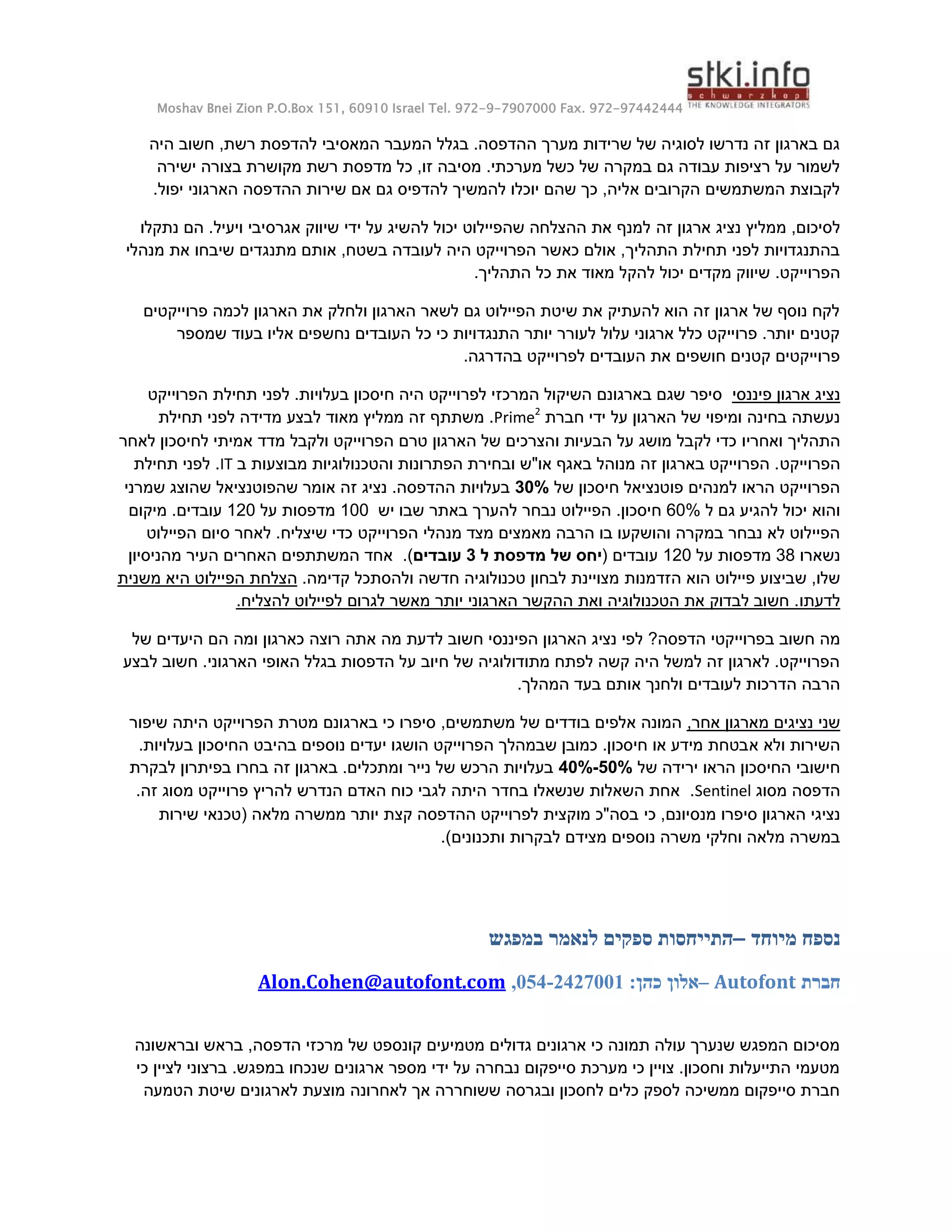 Moshav Bnei Zion P.O.Box 151, 60910 Israel Tel. 972-9-7907000 Fax. 972-97442444
‫היה‬ ‫חשוב‬ ,‫רשת‬ ‫להדפסת‬ ‫המאסיבי‬ ‫המעבר‬ ‫בגלל‬ .‫ההדפסה‬ ‫מערך‬ ‫שרידות‬ ‫של‬ ‫לסוגיה‬ ‫נדרשו‬ ‫זה‬ ‫בארגון‬ ‫גם‬
‫ישירה‬ ‫בצורה‬ ‫מקושרת‬ ‫רשת‬ ‫מדפסת‬ ‫כל‬ ,‫זו‬ ‫מסיבה‬ .‫מערכתי‬ ‫כשל‬ ‫של‬ ‫במקרה‬ ‫גם‬ ‫עבודה‬ ‫רציפות‬ ‫על‬ ‫לשמור‬
‫האר‬ ‫ההדפסה‬ ‫שירות‬ ‫אם‬ ‫גם‬ ‫להדפיס‬ ‫להמשיך‬ ‫יוכלו‬ ‫שהם‬ ‫כך‬ ,‫אליה‬ ‫הקרובים‬ ‫המשתמשים‬ ‫לקבוצת‬
.‫יפול‬ ‫גוני‬
‫לסיכום‬
,
‫ממליץ‬
‫זה‬ ‫ארגון‬ ‫נציג‬
‫נתקלו‬ ‫הם‬ .‫ויעיל‬ ‫אגרסיבי‬ ‫שיווק‬ ‫ידי‬ ‫על‬ ‫להשיג‬ ‫יכול‬ ‫שהפיילוט‬ ‫ההצלחה‬ ‫את‬ ‫למנף‬
‫מנהלי‬ ‫את‬ ‫שיבחו‬ ‫מתנגדים‬ ‫אותם‬ ,‫בשטח‬ ‫לעובדה‬ ‫היה‬ ‫הפרוייקט‬ ‫כאשר‬ ‫אולם‬ ,‫התהליך‬ ‫תחילת‬ ‫לפני‬ ‫בהתנגדויות‬
.‫הפרוייקט‬
‫ל‬ ‫יכול‬ ‫מקדים‬ ‫שיווק‬
.‫התהליך‬ ‫כל‬ ‫את‬ ‫מאוד‬ ‫הקל‬
‫פרוייקטים‬ ‫לכמה‬ ‫הארגון‬ ‫את‬ ‫ולחלק‬ ‫הארגון‬ ‫לשאר‬ ‫גם‬ ‫הפיילוט‬ ‫שיטת‬ ‫את‬ ‫להעתיק‬ ‫הוא‬ ‫זה‬ ‫ארגון‬ ‫של‬ ‫נוסף‬ ‫לקח‬
‫שמספר‬ ‫בעוד‬ ‫אליו‬ ‫נחשפים‬ ‫העובדים‬ ‫כל‬ ‫כי‬ ‫התנגדויות‬ ‫יותר‬ ‫לעורר‬ ‫עלול‬ ‫ארגוני‬ ‫כלל‬ ‫פרוייקט‬ .‫יותר‬ ‫קטנים‬
.‫בהדרגה‬ ‫לפרוייקט‬ ‫העובדים‬ ‫את‬ ‫חושפים‬ ‫קטנים‬ ‫פרוייקטים‬
‫פיננ‬ ‫ארגון‬ ‫נציג‬
‫סי‬
‫הפרוייקט‬ ‫תחילת‬ ‫לפני‬ .‫בעלויות‬ ‫חיסכון‬ ‫היה‬ ‫לפרוייקט‬ ‫המרכזי‬ ‫השיקול‬ ‫בארגונם‬ ‫שגם‬ ‫סיפר‬
‫חברת‬ ‫ידי‬ ‫על‬ ‫הארגון‬ ‫של‬ ‫ומיפוי‬ ‫בחינה‬ ‫נעשתה‬
Prime2
.
‫ממליץ‬ ‫זה‬ ‫משתתף‬
‫מאוד‬
‫תחילת‬ ‫לפני‬ ‫מדידה‬ ‫לבצע‬
‫ואחריו‬ ‫התהליך‬
‫אמ‬ ‫מדד‬ ‫ולקבל‬ ‫הפרוייקט‬ ‫טרם‬ ‫הארגון‬ ‫של‬ ‫והצרכים‬ ‫הבעיות‬ ‫על‬ ‫מושג‬ ‫לקבל‬ ‫כדי‬
‫לאחר‬ ‫לחיסכון‬ ‫יתי‬
‫הפרוייקט‬
‫ב‬ ‫מבוצעות‬ ‫והטכנולוגיות‬ ‫הפתרונות‬ ‫ובחירת‬ ‫או"ש‬ ‫באגף‬ ‫מנוהל‬ ‫זה‬ ‫בארגון‬ ‫הפרוייקט‬ .
IT
.
‫תחילת‬ ‫לפני‬
‫של‬ ‫חיסכון‬ ‫פוטנציאל‬ ‫למנהים‬ ‫הראו‬ ‫הפרוייקט‬
34%
‫שמרני‬ ‫שהוצג‬ ‫שהפוטנציאל‬ ‫אומר‬ ‫זה‬ ‫נציג‬ .‫ההדפסה‬ ‫בעלויות‬
‫ל‬ ‫גם‬ ‫להגיע‬ ‫יכול‬ ‫והוא‬
60%
‫נבח‬ ‫הפיילוט‬ .‫חיסכון‬
‫ר‬
‫יש‬ ‫שבו‬ ‫באתר‬ ‫להערך‬
100
‫על‬ ‫מדפסות‬
120
.‫עובדים‬
‫מיקום‬
‫הפרוייקט‬ ‫מנהלי‬ ‫מצד‬ ‫מאמצים‬ ‫הרבה‬ ‫בו‬ ‫והושקעו‬ ‫במקרה‬ ‫נבחר‬ ‫לא‬ ‫הפיילוט‬
‫הפיילוט‬ ‫סיום‬ ‫לאחר‬ .‫שיצליח‬ ‫כדי‬
‫נשארו‬
38
‫על‬ ‫מדפסות‬
120
‫עובדים‬
(
‫ל‬ ‫מדפסת‬ ‫של‬ ‫יחס‬
3
‫עובדים‬
)
.
‫העיר‬ ‫האחרים‬ ‫המשתתפים‬ ‫אחד‬
‫מהניסיון‬
,‫שלו‬
‫ש‬
‫ביצוע‬
‫הזדמנות‬ ‫הוא‬ ‫פיילוט‬
.‫קדימה‬ ‫ולהסתכל‬ ‫חדשה‬ ‫טכנולוגיה‬ ‫לבחון‬ ‫מצויינת‬
‫משנית‬ ‫היא‬ ‫הפיילוט‬ ‫הצלחת‬
‫לדעתו‬
.‫להצליח‬ ‫לפיילוט‬ ‫לגרום‬ ‫מאשר‬ ‫יותר‬ ‫הארגוני‬ ‫ההקשר‬ ‫ואת‬ ‫הטכנולוגיה‬ ‫את‬ ‫לבדוק‬ ‫חשוב‬ .
?‫הדפסה‬ ‫בפרוייקטי‬ ‫חשוב‬ ‫מה‬
‫הפיננסי‬ ‫הארגון‬ ‫נציג‬ ‫לפי‬
‫רוצה‬ ‫אתה‬ ‫מה‬ ‫לדעת‬ ‫חשוב‬
‫ה‬ ‫הם‬ ‫ומה‬ ‫כארגון‬
‫של‬ ‫יעדים‬
‫לבצע‬ ‫חשוב‬ .‫הארגוני‬ ‫האופי‬ ‫בגלל‬ ‫הדפסות‬ ‫על‬ ‫חיוב‬ ‫של‬ ‫מתודולוגיה‬ ‫לפתח‬ ‫קשה‬ ‫היה‬ ‫למשל‬ ‫זה‬ ‫לארגון‬ .‫הפרוייקט‬
.‫המהלך‬ ‫בעד‬ ‫אותם‬ ‫ולחנך‬ ‫לעובדים‬ ‫הדרכות‬ ‫הרבה‬
‫מ‬ ‫נציגים‬ ‫שני‬
,‫אחר‬ ‫ארגון‬
,‫משתמשים‬ ‫של‬ ‫בודדים‬ ‫אלפים‬ ‫המונה‬
‫שיפור‬ ‫היתה‬ ‫הפרוייקט‬ ‫מטרת‬ ‫בארגונם‬ ‫כי‬ ‫סיפרו‬
‫א‬ ‫ולא‬ ‫השירות‬
.‫בעלויות‬ ‫החיסכון‬ ‫בהיבט‬ ‫נוספים‬ ‫יעדים‬ ‫הושגו‬ ‫הפרוייקט‬ ‫שבמהלך‬ ‫כמובן‬ .‫חיסכון‬ ‫או‬ ‫מידע‬ ‫בטחת‬
‫של‬ ‫ירידה‬ ‫הראו‬ ‫החיסכון‬ ‫חישובי‬
44%-54%
‫לבקרת‬ ‫בפיתרון‬ ‫בחרו‬ ‫זה‬ ‫בארגון‬ .‫ומתכלים‬ ‫נייר‬ ‫של‬ ‫הרכש‬ ‫בעלויות‬
‫מסוג‬ ‫הדפסה‬
Sentinel
.
‫להריץ‬ ‫הנדרש‬ ‫האדם‬ ‫כוח‬ ‫לגבי‬ ‫היתה‬ ‫בחדר‬ ‫שנשאלו‬ ‫השאלות‬ ‫אחת‬
.‫זה‬ ‫מסוג‬ ‫פרוייקט‬
‫כי‬ ,‫מנסיונם‬ ‫סיפרו‬ ‫הארגון‬ ‫נציגי‬
‫ההדפסה‬ ‫לפרוייקט‬ ‫מוקצית‬ ‫בסה"כ‬
‫קצ‬
‫שירות‬ ‫(טכנאי‬ ‫מלאה‬ ‫ממשרה‬ ‫יותר‬ ‫ת‬
.)‫ותכנונים‬ ‫לבקרות‬ ‫מצידם‬ ‫נוספים‬ ‫משרה‬ ‫וחלקי‬ ‫מלאה‬ ‫במשרה‬
‫מיוחד‬ ‫נספח‬
–
‫במפגש‬ ‫לנאמר‬ ‫ספקים‬ ‫התייחסות‬
‫חברת‬
Autofont
–
‫אלון‬
‫כהן‬
:
2427441
-
454
,
Alon.Cohen@autofont.com
‫ובראשונה‬ ‫בראש‬ ,‫הדפסה‬ ‫מרכזי‬ ‫של‬ ‫קונספט‬ ‫מטמיעים‬ ‫גדולים‬ ‫ארגונים‬ ‫כי‬ ‫תמונה‬ ‫עולה‬ ‫שנערך‬ ‫המפגש‬ ‫מסיכום‬
‫ל‬ ‫ברצוני‬ .‫במפגש‬ ‫שנכחו‬ ‫ארגונים‬ ‫מספר‬ ‫ידי‬ ‫על‬ ‫נבחרה‬ ‫סייפקום‬ ‫מערכת‬ ‫כי‬ ‫צויין‬ .‫וחסכון‬ ‫התייעלות‬ ‫מטעמי‬
‫כי‬ ‫ציין‬
‫הטמעה‬ ‫שיטת‬ ‫לארגונים‬ ‫מוצעת‬ ‫לאחרונה‬ ‫אך‬ ‫ששוחררה‬ ‫ובגרסה‬ ‫לחסכון‬ ‫כלים‬ ‫לספק‬ ‫ממשיכה‬ ‫סייפקום‬ ‫חברת‬
 