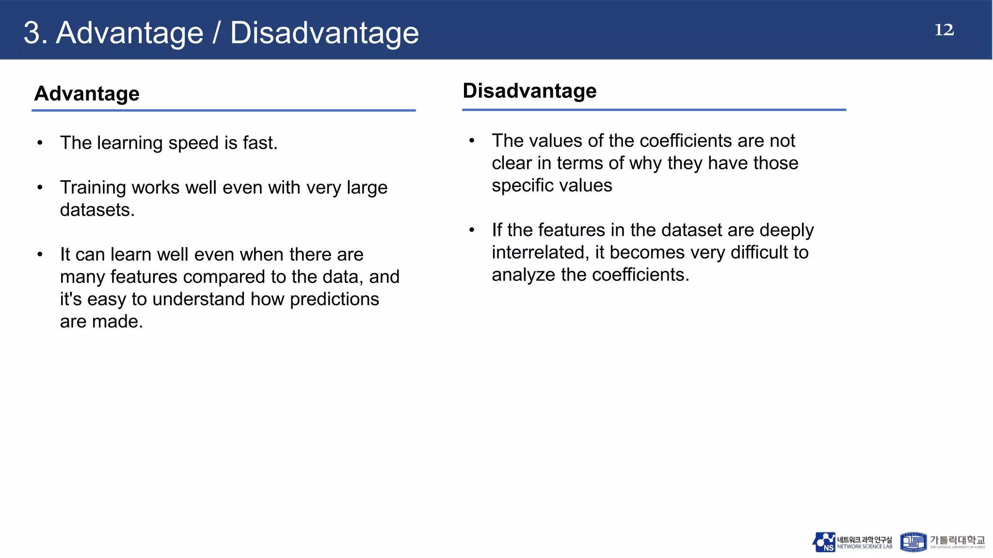 12
3. Advantage / Disadvantage
Advantage
• The learning speed is fast.
• Training works well even with very large
datasets.
• It can learn well even when there are
many features compared to the data, and
it's easy to understand how predictions
are made.
Disadvantage
• The values of the coefficients are not
clear in terms of why they have those
specific values
• If the features in the dataset are deeply
interrelated, it becomes very difficult to
analyze the coefficients.
 