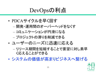 DevOpsの利点
• PDCAサイクルを早く回す
– 開発・運用間のオーバーヘッドをなくす
– コミュニケーションが円滑になる
– プロジェクトの滞りを削減できる
• ユーザーのニーズに迅速に応える
– リリース期間を短縮することで要望に対し素早
く応えることができる
• システムの価値が高まりビジネスへ繋げる
13
 