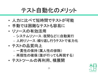 テスト自動化のメリット
• 人力に比べて短時間でテストが可能
• 手動では困難なテストも容易に
• リソースの有効活用
– システムリソース：夜間などに自動実行
– 人的リソース：繰り返し行うテストで省力化
• テストの品質向上
– 一貫性の保持（属人性の排除）
– 再現性の確保（誰が行っても再現する）
• テストツールの再利用、横展開
23
 