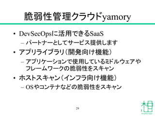 脆弱性管理クラウドyamory
• DevSecOpsに活用できるSaaS
– パートナーとしてサービス提供します
• アプリライブラリ（開発向け機能）
– アプリケーションで使用しているミドルウェアや
フレームワークの脆弱性をスキャン
• ホストスキャン（インフラ向け機能）
– OSやコンテナなどの脆弱性をスキャン
29
 