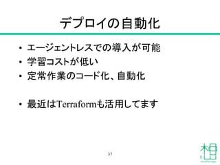 デプロイの自動化
• エージェントレスでの導入が可能
• 学習コストが低い
• 定常作業のコード化、自動化
• 最近はTerraformも活用してます
37
 