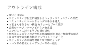 アウトライン構成
• OSCとは何か
• コミュニティが相互に補完し合うメタ・コミュニティの形成
• コミュニティにマーケティングの手法を導入
• お客さんを作らない構造 セミナーとブース展示
• 企業のオープンソースビジネスを支援
• エンジニアに対する学びの場の提供
• 地方コミュニティの活性化と地域間交流 東京一極集中の解消
• コロナ禍での活動の継続 オンラインイベント化
• コミュニティの内輪感問題と世代間ギャップ
• トレンドの変化とオープンソースの一般化
 