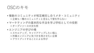 OSCのキモ
• 複数のコミュニティが相互補完し合うメタ・コミュニティ
• 企業も一種のコミュニティと見なして壁を作らない
• マーケティングの基本的な手法を学ぶ学校としての役割
• オープンソースの文化祭
• エンジニアの学びの場
• スキルアップ、キャリアアップしたい個人
• 所属エンジニアに気づきを得させたい企業
• アウトプットすることによる学び
 
