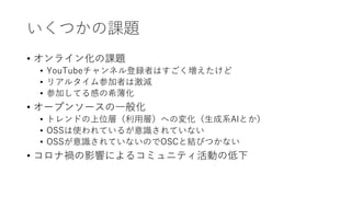 いくつかの課題
• オンライン化の課題
• YouTubeチャンネル登録者はすごく増えたけど
• リアルタイム参加者は激減
• 参加してる感の希薄化
• オープンソースの一般化
• トレンドの上位層（利用層）への変化（生成系AIとか）
• OSSは使われているが意識されていない
• OSSが意識されていないのでOSCと結びつかない
• コロナ禍の影響によるコミュニティ活動の低下
 