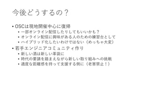 今後どうするの？
• OSCは現地開催中心に復帰
• 一部オンライン配信したりしてもいいかも？
• オンライン配信に興味がある人のための練習台として
• ハイブリッド化したいわけではない（めっちゃ大変）
• 若手エンジニアコミュニティ作り
• 新しい酒は新しい革袋に
• 時代の要請を踏まえながら新しい取り組みへの挑戦
• 適度な距離感を持って支援する側に（老害禁止！）
 