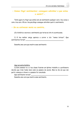 O Livro do Gato Habilidoso
10
- Vamos fingir sentimentos: consegues adivinhar o que estou
a sentir? -
Tenta agora tu fingir que estás com um sentimento qualquer com o teu corpo e
com a tua cara. Vê se o teu psicólogo consegue adivinhar qual é o sentimento.
- Se eu estivesse nesta eu sentiria…
Lê a história e escreve o sentimento que terias se isto te acontecesse.
1) O teu melhor amigo aparece a correr e diz: “vamos brincar”. Que
sentimentos terias? _________________________________________
Desenha uma cara que mostre esse sentimento:
Aqui vai outra história.
2) Esta semana tu e a tua classe fizeram um óptimo trabalho e a professora
decidiu que iriam todos mais cedo ao passeio da escola. Mas no dia em que iam
partir começou a chover e o passeio foi cancelado.
Que sentimento terias? ________________________________________
Desenha uma cara que mostre esse sentimento.
 