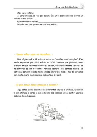 O Livro do Gato Habilidoso
11
Mais outra história:
3) Estás em casa, os teus pais saíram. És a única pessoa em casa e ouves um
barulho na sala ao lado.
Que sentimentos terias? _______________________________________
Desenha uma cara que mostre esse sentimento:
- Vamos olhar para os desenhos… -
Nas páginas 64 a 67 vais encontrar os “cartões com situações”. Eles
estão separados por fácil, médio ou difícil. Sempre que pensares numa
situação em que te sintas nervoso ou ansioso, descreve-a nestes cartões. Se
te sentires só um bocadinho nervoso escreve nos cartões fáceis. Se
estiveres com um bocado mais de medo escreve no médio, mas se estiveres
com muito, muito medo escreve nos cartões difíceis.
- O que estão estas pessoas a pensar? –
Aqui estão alguns desenhos de diferentes adultos e crianças. Olha bem
e com atenção e pensa o que cada uma das pessoas está a sentir. Escreve
debaixo de cada pessoa.
 