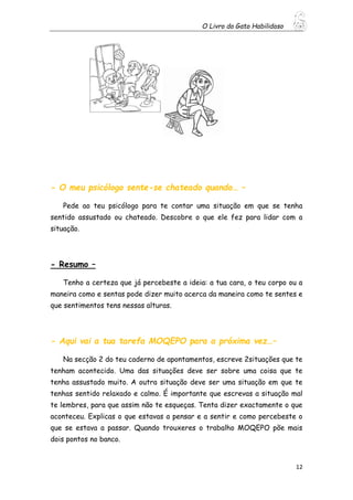 O Livro do Gato Habilidoso
12
- O meu psicólogo sente-se chateado quando… –
Pede ao teu psicólogo para te contar uma situação em que se tenha
sentido assustado ou chateado. Descobre o que ele fez para lidar com a
situação.
- Resumo –
Tenho a certeza que já percebeste a ideia: a tua cara, o teu corpo ou a
maneira como e sentas pode dizer muito acerca da maneira como te sentes e
que sentimentos tens nessas alturas.
- Aqui vai a tua tarefa MOQEPO para a próxima vez…–
Na secção 2 do teu caderno de apontamentos, escreve 2situações que te
tenham acontecido. Uma das situações deve ser sobre uma coisa que te
tenha assustado muito. A outra situação deve ser uma situação em que te
tenhas sentido relaxado e calmo. É importante que escrevas a situação mal
te lembres, para que assim não te esqueças. Tenta dizer exactamente o que
aconteceu. Explicas o que estavas a pensar e a sentir e como percebeste o
que se estava a passar. Quando trouxeres o trabalho MOQEPO põe mais
dois pontos no banco.
 