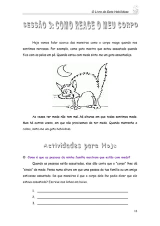 O Livro do Gato Habilidoso
13
Hoje vamos falar acerca das maneiras como o corpo reage quando nos
sentimos nervosos. Por exemplo, como gato mostro que estou assustado quando
fico com os pelos em pé. Quando estou com medo sinto-me um gato assustadiço.
As vezes ter medo não tem mal…há alturas em que todos sentimos medo.
Mas há outras vezes, em que não precisamos de ter medo. Quando mantenho a
calma, sinto-me um gato habilidoso.
 Como é que as pessoas da minha família mostram que estão com medo?
Quando as pessoas estão assustadas, elas dão conta que o “corpo” lhes dá
“sinais” de medo. Pensa numa altura em que uma pessoa da tua família ou um amigo
estivesse assustado. De que maneiras é que o corpo dele lhe podia dizer que ele
estava assustado? Escreve nas linhas em baixo.
1. _________________________________________________
2. _________________________________________________
3. _________________________________________________
 