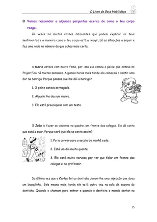 O Livro do Gato Habilidoso
15
 Vamos responder a algumas perguntas acerca de como o teu corpo
reage.
Às vezes há muitas razões diferentes que podem explicar os teus
sentimentos e a maneira como o teu corpo está a reagir. Lê as situações a seguir e
faz uma roda no número da que achas mais certa.
A Maria estava com muita fome, por isso ela comeu o peixe que estava no
frigorífico há muitas semanas. Algumas horas mais tarde ela começou a sentir uma
dor na barriga. Porque pensas que lhe dói a barriga?
1. O peixe estava estragado.
2. Alguém lhe deu um murro.
3. Ela está preocupada com um teste.
O João ia fazer os deveres no quadro, em frente dos colegas. Ele dá conta
que está a suar. Porque será que ele se sente assim?
1. Foi a correr para a escola de manhã cedo.
2. Está um dia muito quente.
3. Ele está muito nervoso por ter que falar em frente dos
colegas e do professor.
Da última vez que o Carlos foi ao dentista deram-lhe uma injecção que doeu
um bocadinho. Seis meses mais tarde ele está outra vez na sala de espera do
dentista. Quando o chamam para entrar e quando o dentista o manda sentar na
 