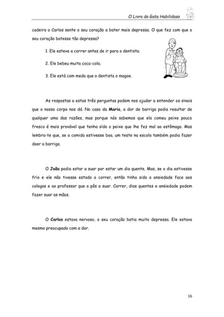 O Livro do Gato Habilidoso
16
cadeira o Carlos sente o seu coração a bater mais depressa. O que fez com que o
seu coração batesse tão depressa?
1. Ele esteve a correr antes de ir para o dentista.
2. Ele bebeu muita coca-cola.
3. Ele está com medo que o dentista o magoe.
As respostas a estas três perguntas podem nos ajudar a entender os sinais
que o nosso corpo nos dá. No caso da Maria, a dor de barriga podia resultar de
qualquer uma das razões, mas porque nós sabemos que ela comeu peixe pouco
fresco é mais provável que tenha sido o peixe que lhe fez mal ao estômago. Mas
lembra-te que, se a comida estivesse boa, um teste na escola também podia fazer
doer a barriga.
O João podia estar a suar por estar um dia quente. Mas, se o dia estivesse
frio e ele não tivesse estado a correr, então tinha sido a ansiedade face aos
colegas e ao professor que o pôs a suar. Correr, dias quentes e ansiedade podem
fazer suar as mãos.
O Carlos estava nervoso, o seu coração batia muito depressa. Ele estava
mesmo preocupado com a dor.
 