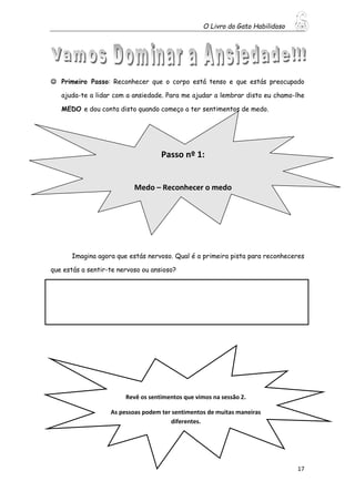O Livro do Gato Habilidoso
17
 Primeiro Passo: Reconhecer que o corpo está tenso e que estás preocupado
ajuda-te a lidar com a ansiedade. Para me ajudar a lembrar disto eu chamo-lhe
MEDO e dou conta disto quando começo a ter sentimentos de medo.
Imagina agora que estás nervoso. Qual é a primeira pista para reconheceres
que estás a sentir-te nervoso ou ansioso?
Revê os sentimentos que vimos na sessão 2.
As pessoas podem ter sentimentos de muitas maneiras
diferentes.
Passo nº 1:
Medo – Reconhecer o medo
 