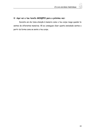 O Livro do Gato Habilidoso
18
 Aqui vai a tua tarefa MOQEPO para a próxima vez:
Durante um dia toma atenção à maneira como o teu corpo reage quando te
sentes de diferentes maneiras. Vê se consegues dizer quanta ansiedade sentes a
partir da forma como se sente o teu corpo.
 