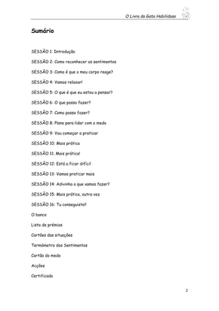 O Livro do Gato Habilidoso
2
Sumário
SESSÃO 1: Introdução
SESSÃO 2: Como reconhecer os sentimentos
SESSÃO 3: Como é que o meu corpo reage?
SESSÃO 4: Vamos relaxar!
SESSÃO 5: O que é que eu estou a pensar?
SESSÃO 6: O que posso fazer?
SESSÃO 7: Como posso fazer?
SESSÃO 8: Plano para lidar com o medo
SESSÃO 9: Vou começar a praticar
SESSÃO 10: Mais prática
SESSÃO 11: Mais prática!
SESSÃO 12: Está a ficar difícil
SESSÃO 13: Vamos praticar mais
SESSÃO 14: Adivinha o que vamos fazer?
SESSÃO 15: Mais prática, outra vez
SESSÃO 16: Tu conseguiste!!
O banco
Lista de prémios
Cartões das situações
Termómetro dos Sentimentos
Cartão do medo
Acções
Certificado
 