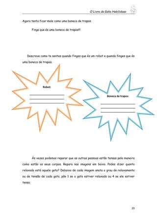 O Livro do Gato Habilidoso
20
Agora tenta ficar mole como uma boneca de trapos.
Finge que és uma boneca de trapos!!!
Descreve como te sentes quando finges que és um robot e quando finges que és
uma boneca de trapos.
Às vezes podemos reparar que as outras pessoas estão tensas pela maneira
como estão os seus corpos. Repara nas imagens em baixo. Podes dizer quanto
relaxado está aquele gato? Debaixo de cada imagem anota o grau de relaxamento
ou de tensão de cada gato, põe 1 se o gato estiver relaxado ou 4 se ele estiver
tenso.
Robot:
________________________
________________________
________________________
________________________
________________
Boneca de trapos:
________________________
________________________
________________________
________________________
________________
 