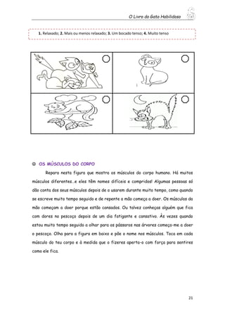 O Livro do Gato Habilidoso
21
 OS MÚSCULOS DO CORPO
Repara nesta figura que mostra os músculos do corpo humano. Há muitos
músculos diferentes…e eles têm nomes difíceis e compridos! Algumas pessoas só
dão conta dos seus músculos depois de o usarem durante muito tempo, como quando
se escreve muito tempo seguido e de repente a mão começa a doer. Os músculos da
mão começam a doer porque estão cansados. Ou talvez conheças alguém que fica
com dores no pescoço depois de um dia fatigante e cansativo. Às vezes quando
estou muito tempo seguido a olhar para os pássaros nas árvores começa-me a doer
o pescoço. Olha para a figura em baixo e põe o nome nos músculos. Toca em cada
músculo do teu corpo e à medida que o fizeres aperta-o com força para sentires
como ele fica.
1. Relaxado; 2. Mais ou menos relaxado; 3. Um bocado tenso; 4. Muito tenso
 