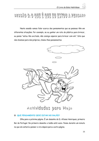 O Livro do Gato Habilidoso
23
Nesta sessão vamos falar acerca dos pensamentos que as pessoas têm em
diferentes situações. Por exemplo, se eu ganhar um rato de plástico para brincar,
eu penso “estou tão excitado, não consigo esperar para brincar com ele”. Isto que
nós dizemos para nós próprios, chamo-lhes pensamentos.
 QUE PENSAMENTO DEVE ESTAR NO BALÃO?
Olha para a próxima página. É um desenho do D. Afonso Henriques, primeiro
Rei de Portugal. No primeiro desenho o balão está vazio. Pensa durante um minuto
no que ele estará a pensar e vira depois para a outra página.
 