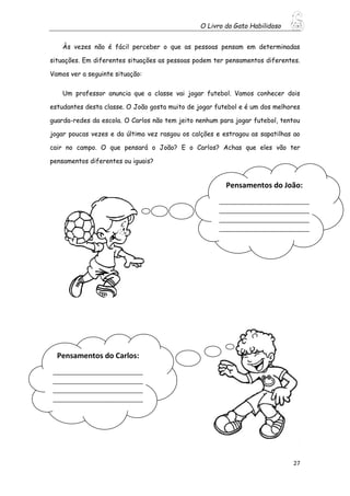 O Livro do Gato Habilidoso
27
Às vezes não é fácil perceber o que as pessoas pensam em determinadas
situações. Em diferentes situações as pessoas podem ter pensamentos diferentes.
Vamos ver a seguinte situação:
Um professor anuncia que a classe vai jogar futebol. Vamos conhecer dois
estudantes desta classe. O João gosta muito de jogar futebol e é um dos melhores
guarda-redes da escola. O Carlos não tem jeito nenhum para jogar futebol, tentou
jogar poucas vezes e da última vez rasgou os calções e estragou as sapatilhas ao
cair no campo. O que pensará o João? E o Carlos? Achas que eles vão ter
pensamentos diferentes ou iguais?
Pensamentos do João:
____________________________
____________________________
____________________________
____________________________
____________________________
__________
Pensamentos do Carlos:
____________________________
____________________________
____________________________
____________________________
____________________________
__________
 