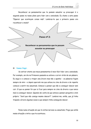 O Livro do Gato Habilidoso
30
Reconhecer os pensamentos que te possam assustar ou preocupar é o
segundo passo no nosso plano para lidar com a ansiedade. Eu chamo a este passo
“Esperar que aconteçam coisas más”. Lembras-te que o primeiro passo era
reconhecer o medo?
 Vamos fingir.
Se estiver atento aos meus pensamentos é mais fácil lidar com a ansiedade.
Por exemplo, um dia na Primavera passada eu estava a correr atrás de um pássaro.
Eu segui-o e comecei a trepar uma árvore mas não o apanhei - os pássaros fogem
sempre de mim – e depois apercebi-me que estava no cimo da árvore e de repente
comecei a sentir-me assustado. Comecei a pensar que não ia conseguir descer sem
cair. O que eu pensei foi que ia ficar para sempre no cimo da árvore e que nunca
mais ia conseguir descer. Quando dei conta do que estava a pensar perguntei a mim
próprio: “Será que não consigo mesmo descer?”. Lembrei-me, então, que já tinha
trepado a árvore algumas vezes e que sempre tinha conseguido descer.
Pensa numa situação em que te sintas nervoso ou assustado. Finge que estás
nessa situação e imita o que te aconteceu.
Passo nº 2:
Reconhecer os pensamentos que te possam
assustar ou preocupar
 