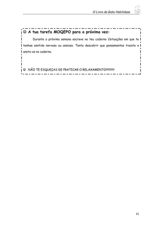 O Livro do Gato Habilidoso
31
 A tua tarefa MOQEPO para a próxima vez:
Durante a próxima semana escreve no teu caderno 2situações em que te
tenhas sentido nervoso ou ansioso. Tenta descobrir que pensamentos tiveste e
anota-os no caderno.
 NÃO TE ESQUEÇAS DE PRATICAR O RELAXAMENTO!!!!!!!!!!!!
 