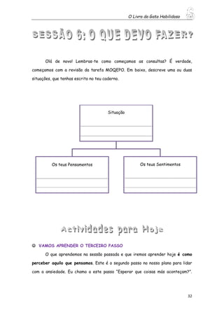 O Livro do Gato Habilidoso
32
Olá de novo! Lembras-te como começamos as consultas? É verdade,
começamos com a revisão da tarefa MOQEPO. Em baixo, descreve uma ou duas
situações, que tenhas escrito no teu caderno.
 VAMOS APRENDER O TERCEIRO PASSO
O que aprendemos na sessão passada e que iremos aprender hoje é como
perceber aquilo que pensamos. Este é o segundo passo no nosso plano para lidar
com a ansiedade. Eu chamo a este passo “Esperar que coisas más aconteçam?”.
Situação
_____________________________________________________________
_____________________________________________________________
Os teus Pensamentos
_____________________________________________________________
____________________________________________________________________________
Os teus Sentimentos
_____________________________________________________________
_____________________________________________________________________________
 