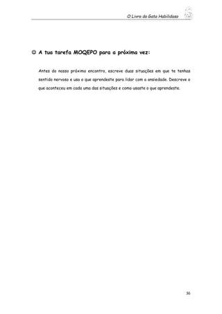 O Livro do Gato Habilidoso
36
 A tua tarefa MOQEPO para a próxima vez:
Antes do nosso próximo encontro, escreve duas situações em que te tenhas
sentido nervoso e usa o que aprendeste para lidar com a ansiedade. Descreve o
que aconteceu em cada uma das situações e como usaste o que aprendeste.
 