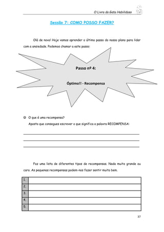 O Livro do Gato Habilidoso
37
Sessão 7: COMO POSSO FAZER?
Olá de novo! Hoje vamos aprender o último passo do nosso plano para lidar
com a ansiedade. Podemos chamar a este passo:
 O que é uma recompensa?
Aposto que consegues escrever o que significa a palavra RECOMPENSA:
_____________________________________________________________
_____________________________________________________________
_____________________________________________________________
Faz uma lista de diferentes tipos de recompensas. Nada muito grande ou
caro. As pequenas recompensas podem-nos fazer sentir muito bem.
1.
2.
3.
4.
5.
Passo nº 4:
Óptimo!! - Recompensa
 