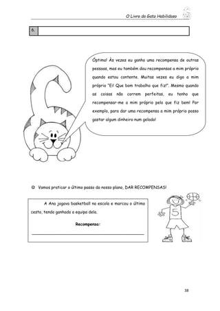 O Livro do Gato Habilidoso
38
6.
 Vamos praticar o último passo do nosso plano, DAR RECOMPENSAS!
Óptimo! Às vezes eu ganho uma recompensa de outras
pessoas, mas eu também dou recompensas a mim próprio
quando estou contente. Muitas vezes eu digo a mim
próprio “Ei! Que bom trabalho que fiz!”. Mesmo quando
as coisas não correm perfeitas, eu tenho que
recompensar-me a mim próprio pelo que fiz bem! Por
exemplo, para dar uma recompensa a mim próprio posso
gastar algum dinheiro num gelado!
A Ana jogava basketball na escola e marcou o último
cesto, tendo ganhado a equipa dela.
Recompensa:
____________________________________________
_______________________
 