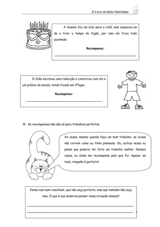 O Livro do Gato Habilidoso
39
 As recompensas não são só para trabalhos perfeitos.
A Susana fez um bolo para a irmã, mas esqueceu-se
de o tirar a tempo do fogão, por isso ele ficou todo
queimado.
Recompensa:
____________________________________________
_______________________
O João escreveu uma redacção e concorreu com ela a
um prémio da escola, tendo ficado em 3ºlugar.
Recompensa:
_________________________________________
Às vezes, mesmo quando faço um bom trabalho, as coisas
não correm como eu tinha planeado. Ou, outras vezes eu
penso que poderia ter feito um trabalho melhor. Nesses
casos, eu ainda me recompenso pelo que fiz. Apesar de
tudo, ninguém é perfeito!
Pensa num bom resultado, que não seja perfeito, mas que também não seja
mau. O que é que poderias pensar numa situação dessas?
_________________________________________________________
_________________________________________________________
 