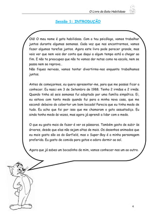 O Livro do Gato Habilidoso
4
Sessão 1: INTRODUÇÃO
Olá! O meu nome é gato habilidoso. Com o teu psicólogo, vamos trabalhar
juntos durante algumas semanas. Cada vez que nos encontrarmos, vamos
fazer algumas tarefas juntos. Agora este livro pode parecer grande, mas
vais ver que nem vais dar conta que daqui a algum tempo está a chegar ao
fim. E não te preocupes que não te vamos dar notas como na escola, nem se
passa nem se reprova…
Não fiques nervoso, vamos tentar divertirmo-nos enquanto trabalhamos
juntos.
Antes de começarmos, eu quero apresentar-me, para que me possas ficar a
conhecer. Eu nasci em 3 de Setembro de 1988. Tenho 2 irmãos e 2 irmãs.
Quando tinha só seis semanas fui adoptado por uma família simpática. Ei,
eu estava com tanto medo quando fui para a minha nova casa, que me
escondi debaixo do cobertor um bom bocado! Parecia que eu tinha medo de
tudo. Eu acho que foi por isso que me chamaram o gato assustadiço. Eu
ainda tenho medo às vezes, mas agora já aprendi a lidar com o medo.
O que eu gosto mais de fazer é ver os pássaros. Também gosto de subir às
árvores, desde que elas não sejam altas de mais. Os desenhos animados que
eu mais gosto são os do Garfield, mas o Super-Boy é a minha personagem
preferida. Eu gosto de comida para gatos e adoro dormir ao sol.
Agora que já sabes um bocadinho de mim, vamos conhecer-nos um ao outro.
 