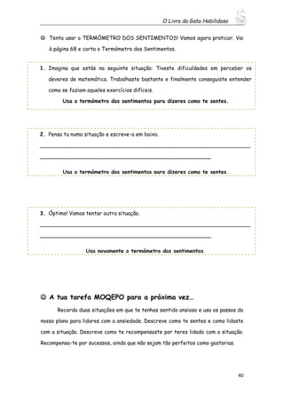 O Livro do Gato Habilidoso
40
 Tenta usar o TERMÓMETRO DOS SENTIMENTOS! Vamos agora praticar. Vai
à página 68 e corta o Termómetro dos Sentimentos.
 A tua tarefa MOQEPO para a próxima vez…
Recorda duas situações em que te tenhas sentido ansioso e usa os passos do
nosso plano para lidares com a ansiedade. Descreve como te sentes e como lidaste
com a situação. Descreve como te recompensaste por teres lidado com a situação.
Recompensa-te por sucessos, ainda que não sejam tão perfeitos como gostarias.
1. Imagina que estás na seguinte situação: Tiveste dificuldades em perceber os
deveres de matemática. Trabalhaste bastante e finalmente conseguiste entender
como se faziam aqueles exercícios difíceis.
Usa o termómetro dos sentimentos para dizeres como te sentes.
2. Pensa tu numa situação e escreve-a em baixo.
________________________________________________________________
____________________________________________________
Usa o termómetro dos sentimentos para dizeres como te sentes.
3. Óptimo! Vamos tentar outra situação.
________________________________________________________________
____________________________________________________
Usa novamente o termómetro dos sentimentos.
 