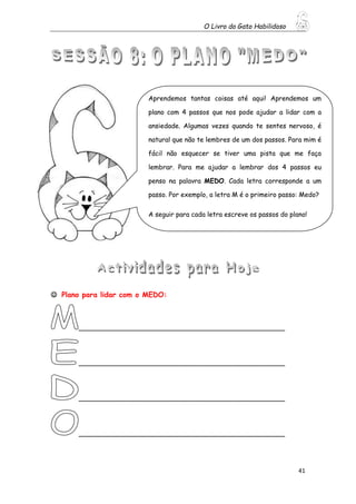 O Livro do Gato Habilidoso
41
 Plano para lidar com o MEDO:
__________________________________________________
__________________________________________________
__________________________________________________
__________________________________________________
Aprendemos tantas coisas até aqui! Aprendemos um
plano com 4 passos que nos pode ajudar a lidar com a
ansiedade. Algumas vezes quando te sentes nervoso, é
natural que não te lembres de um dos passos. Para mim é
fácil não esquecer se tiver uma pista que me faça
lembrar. Para me ajudar a lembrar dos 4 passos eu
penso na palavra MEDO. Cada letra corresponde a um
passo. Por exemplo, a letra M é o primeiro passo: Medo?
A seguir para cada letra escreve os passos do plano!
 