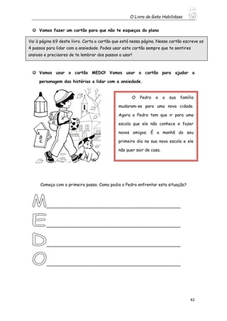 O Livro do Gato Habilidoso
42
 Vamos fazer um cartão para que não te esqueças do plano
 Vamos usar o cartão MEDO! Vamos usar o cartão para ajudar a
personagem das histórias a lidar com a ansiedade.
Começa com o primeiro passo. Como podia o Pedro enfrentar esta situação?
___________________________________________________
___________________________________________________
___________________________________________________
___________________________________________________
Vai à página 69 deste livro. Corta o cartão que está nessa página. Nesse cartão escreve os
4 passos para lidar com a ansiedade. Podes usar este cartão sempre que te sentires
ansioso e precisares de te lembrar dos passos a usar!
O Pedro e a sua família
mudaram-se para uma nova cidade.
Agora o Pedro tem que ir para uma
escola que ele não conhece e fazer
novos amigos. É a manhã do seu
primeiro dia na sua nova escola e ele
não quer sair de casa.
 