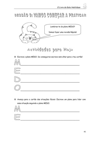 O Livro do Gato Habilidoso
45
 Escreve o plano MEDO. Se conseguires escreve sem olhar para o teu cartão!
___________________________________________________
___________________________________________________
___________________________________________________
___________________________________________________
 Avança para o cartão das situações fáceis: Escreve um plano para lidar com
essa situação seguindo o plano MEDO.
___________________________________________________
___________________________________________________
Lembras-te do plano MEDO?
Vamos fazer uma revisão Rápida!
 
