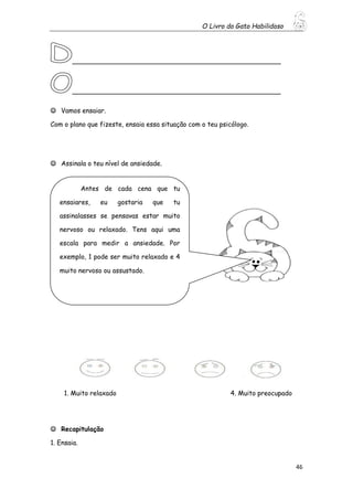 O Livro do Gato Habilidoso
46
___________________________________________________
___________________________________________________
 Vamos ensaiar.
Com o plano que fizeste, ensaia essa situação com o teu psicólogo.
 Assinala o teu nível de ansiedade.
1. Muito relaxado 4. Muito preocupado
 Recapitulação
1. Ensaia.
Antes de cada cena que tu
ensaiares, eu gostaria que tu
assinalasses se pensavas estar muito
nervoso ou relaxado. Tens aqui uma
escala para medir a ansiedade. Por
exemplo, 1 pode ser muito relaxado e 4
muito nervoso ou assustado.
 