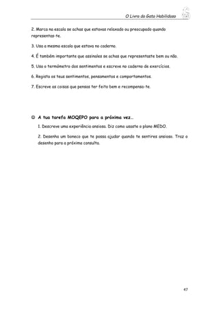 O Livro do Gato Habilidoso
47
2. Marca na escala se achas que estavas relaxado ou preocupado quando
representas-te.
3. Usa a mesma escala que estava no caderno.
4. É também importante que assinales se achas que representaste bem ou não.
5. Usa o termómetro dos sentimentos e escreve no caderno de exercícios.
6. Regista os teus sentimentos, pensamentos e comportamentos.
7. Escreve as coisas que pensas ter feito bem e recompensa-te.
 A tua tarefa MOQEPO para a próxima vez…
1. Descreve uma experiência ansiosa. Diz como usaste o plano MEDO.
2. Desenha um boneco que te possa ajudar quando te sentires ansioso. Traz o
desenho para a próxima consulta.
 