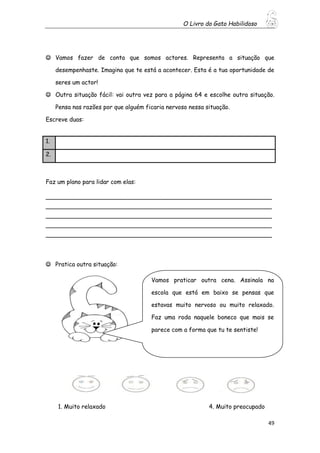 O Livro do Gato Habilidoso
49
 Vamos fazer de conta que somos actores. Representa a situação que
desempenhaste. Imagina que te está a acontecer. Esta é a tua oportunidade de
seres um actor!
 Outra situação fácil: vai outra vez para a página 64 e escolhe outra situação.
Pensa nas razões por que alguém ficaria nervoso nessa situação.
Escreve duas:
Faz um plano para lidar com elas:
_____________________________________________________________
_____________________________________________________________
_____________________________________________________________
_____________________________________________________________
_____________________________________________________________
 Pratica outra situação:
1. Muito relaxado 4. Muito preocupado
1.
2.
Vamos praticar outra cena. Assinala na
escola que está em baixo se pensas que
estavas muito nervoso ou muito relaxado.
Faz uma roda naquele boneco que mais se
parece com a forma que tu te sentiste!
 