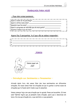 O Livro do Gato Habilidoso
5
TRABALHOS PARA HOJE
- Jogo das coisas pessoais…
Qual é o nome do teu psicólogo? ________________________________
Qual é o último nome dele? ____________________________________
Quando é que faz anos? ______________________________________
Qual é o programa de televisão que ele mais gosta? _________________
Quantos irmãos é que ele tem? _________________________________
Agora faz 3 perguntas, tu é que vês se sabes responder:
1. ______________________________________________________
2. ______________________________________________________
3. ______________________________________________________
JOGOS
- Introdução aos Sentimentos e Pensamentos –
Através deste livro, nós vamos falar dos teus sentimentos em diferentes
situações. Às vezes vamos falar de situações de que tu gostas e outras vezes de
situações que te fazem sentir medo e que te assustam.
Vamos começar hoje com uma situação que te agrade. Pensa um bocadinho. Já tens
uma? Óptimo! Agora que já pensaste numa situação, quero que a descrevas em
baixo. Diz-me que situação era, o que sentiste e o que pensaste.
Vamos jogar um
jogo!
 