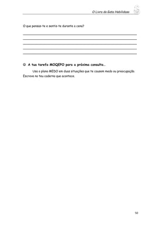 O Livro do Gato Habilidoso
50
O que pensas-te e sentis-te durante a cena?
_____________________________________________________________
_____________________________________________________________
_____________________________________________________________
_____________________________________________________________
_____________________________________________________________
 A tua tarefa MOQEPO para a próxima consulta…
Usa o plano MEDO em duas situações que te causem medo ou preocupação.
Escreve no teu caderno que acontece.
 