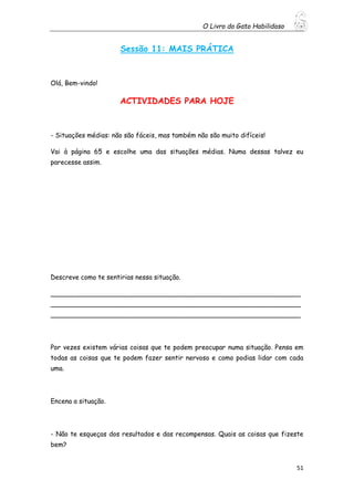 O Livro do Gato Habilidoso
51
Sessão 11: MAIS PRÁTICA
Olá, Bem-vindo!
ACTIVIDADES PARA HOJE
- Situações médias: não são fáceis, mas também não são muito difíceis!
Vai à página 65 e escolhe uma das situações médias. Numa dessas talvez eu
parecesse assim.
Descreve como te sentirias nessa situação.
_____________________________________________________________
_____________________________________________________________
_____________________________________________________________
Por vezes existem várias coisas que te podem preocupar numa situação. Pensa em
todas as coisas que te podem fazer sentir nervoso e como podias lidar com cada
uma.
Encena a situação.
- Não te esqueças dos resultados e das recompensas. Quais as coisas que fizeste
bem?
 
