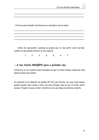 O Livro do Gato Habilidoso
52
_____________________________________________________________
_____________________________________________________________
- Pratica numa situação real. Descreve a situação e faz um plano:
_____________________________________________________________
_____________________________________________________________
_____________________________________________________________
_____________________________________________________________
Antes de representar, assinala se pensas que te irás sentir muito nervoso.
Lembra-te que podes escrever no teu caderno.
1 2 3 4 5 6 7
- A tua tarefa MOQEPO para a próxima vez…
1) Escreve no teu caderno duas situações em que te sintas ansioso. Descreve cada
passo do plano que usaste.
2) Lembras-te do desenho da sessão 10? Faz uma história de como esse boneco
poderia ajudar uma criança a lidar com uma situação como as que te fazem sentir
ansioso. Prepara-te para contar a história ao teu psicólogo na próxima consulta.
 